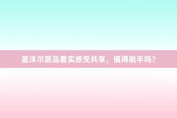 蓝沫尔居品着实感受共享，值得脱手吗？