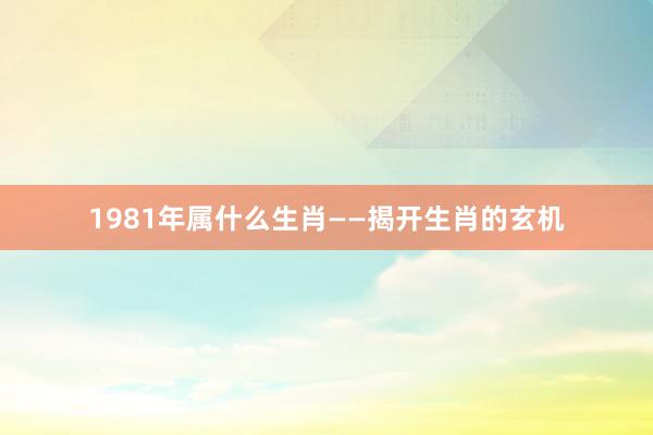1981年属什么生肖——揭开生肖的玄机