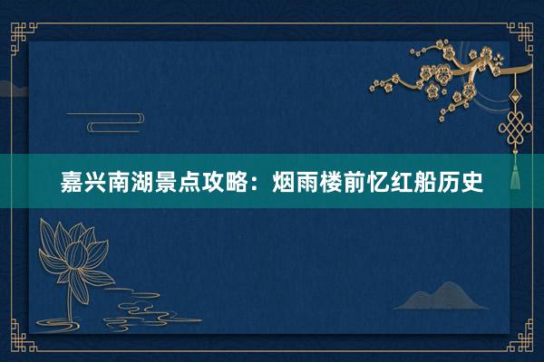 嘉兴南湖景点攻略：烟雨楼前忆红船历史