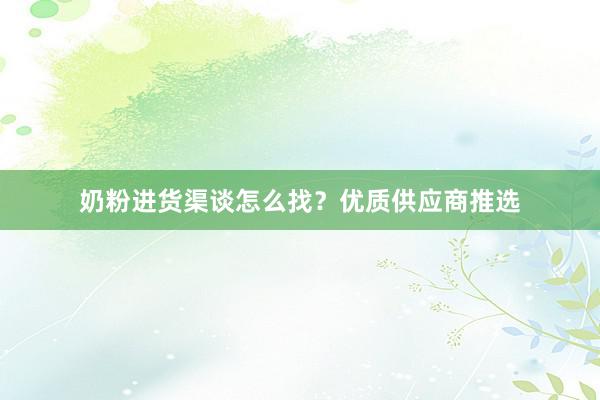 奶粉进货渠谈怎么找？优质供应商推选