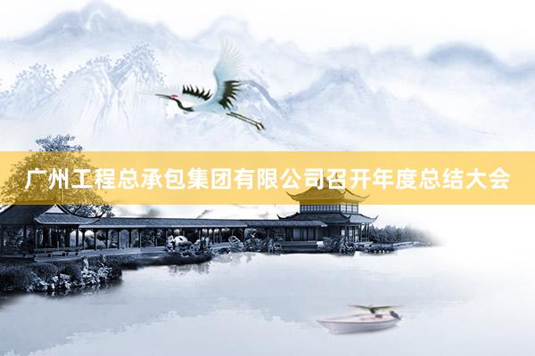广州工程总承包集团有限公司召开年度总结大会