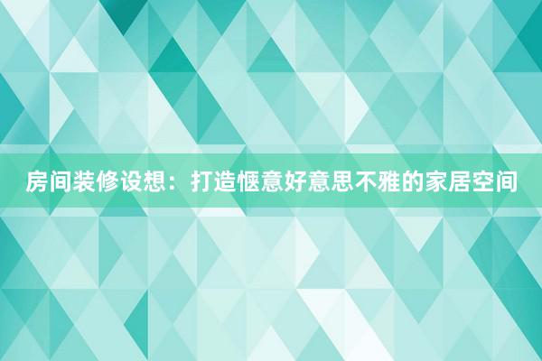房间装修设想：打造惬意好意思不雅的家居空间