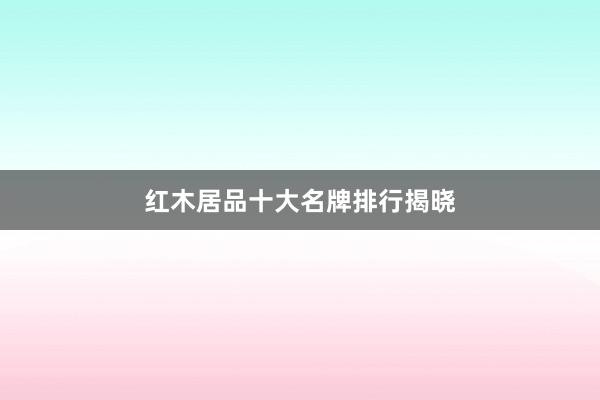 红木居品十大名牌排行揭晓